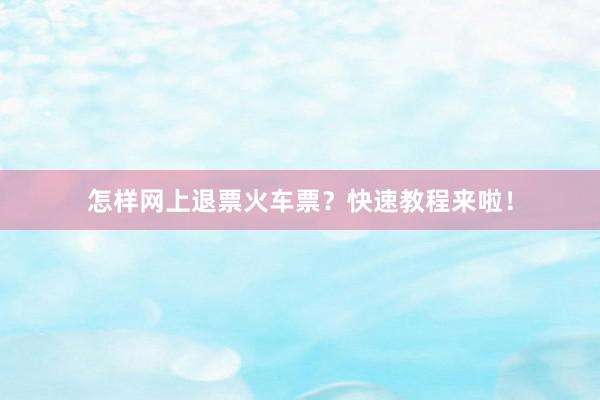 怎样网上退票火车票？快速教程来啦！