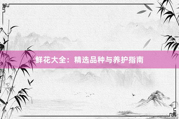 鲜花大全:精选品种与养护指南
