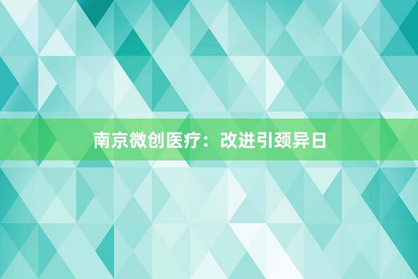 南京微创医疗:改进引颈异日