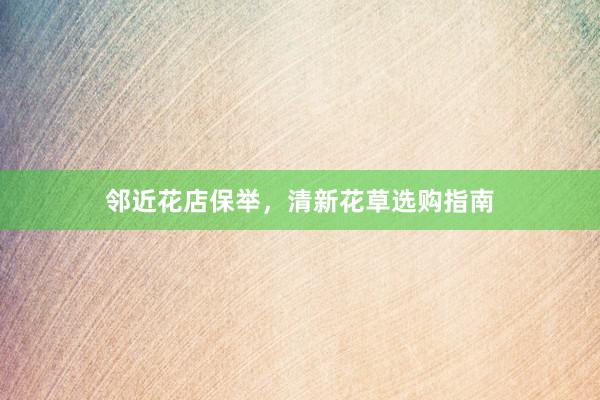 邻近花店保举，清新花草选购指南
